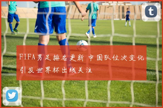 FIFA男足排名更新 中国队位次变化引发世界杯出线关注