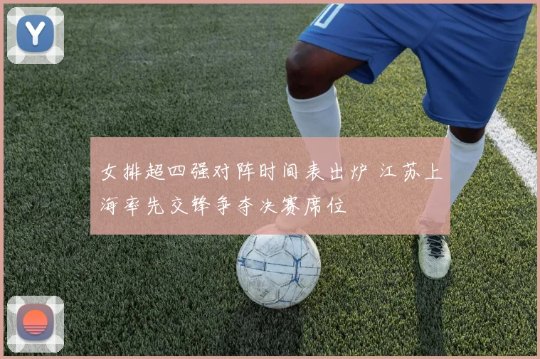女排超四强对阵时间表出炉 江苏上海率先交锋争夺决赛席位