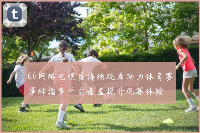 66网络电视直播线观看助力体育赛事转播多平台覆盖提升观赛体验