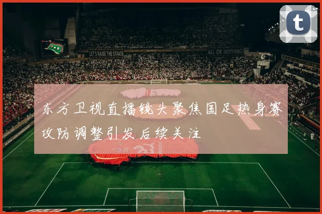 东方卫视直播镜头聚焦国足热身赛攻防调整引发后续关注