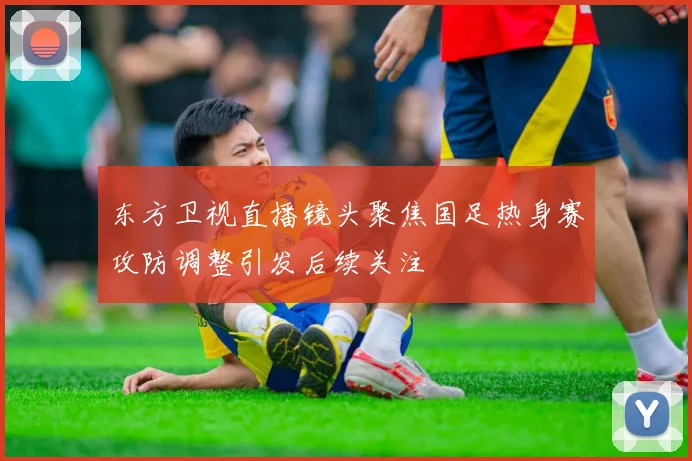 东方卫视直播镜头聚焦国足热身赛攻防调整引发后续关注
