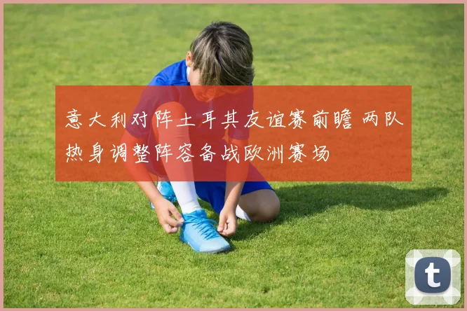 意大利对阵土耳其友谊赛前瞻 两队热身调整阵容备战欧洲赛场